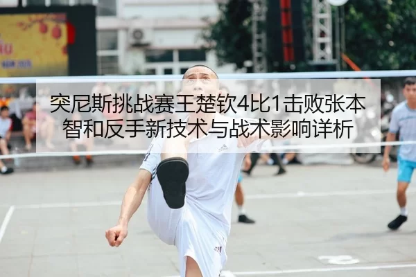 突尼斯挑战赛王楚钦4比1击败张本 智和反手新技术与战术影响详析