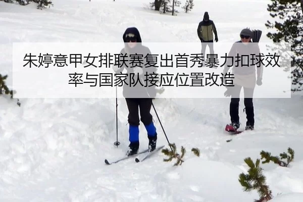 朱婷意甲女排联赛复出首秀暴力扣球效率与国家队接应位置改造